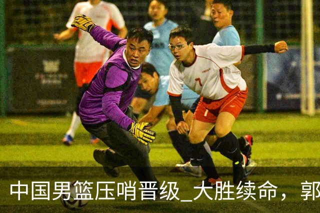 中国男篮压哨晋级 大胜续命，郭士强不会下课 但挑战才刚刚开始！